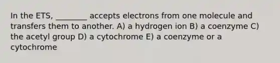 In the ETS, ________ accepts electrons from one molecule and transfers them to another. A) a hydrogen ion B) a coenzyme C) the acetyl group D) a cytochrome E) a coenzyme or a cytochrome