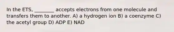 In the ETS, ________ accepts electrons from one molecule and transfers them to another. A) a hydrogen ion B) a coenzyme C) the acetyl group D) ADP E) NAD