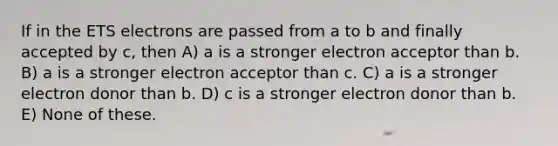 If in the ETS electrons are passed from a to b and finally accepted by c, then A) a is a stronger electron acceptor than b. B) a is a stronger electron acceptor than c. C) a is a stronger electron donor than b. D) c is a stronger electron donor than b. E) None of these.