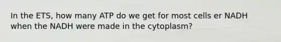 In the ETS, how many ATP do we get for most cells er NADH when the NADH were made in the cytoplasm?