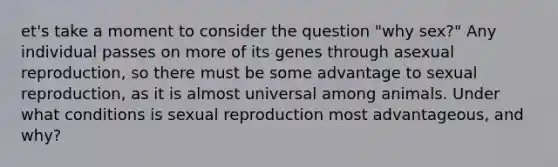 et's take a moment to consider the question "why sex?" Any individual passes on more of its genes through asexual reproduction, so there must be some advantage to sexual reproduction, as it is almost universal among animals. Under what conditions is sexual reproduction most advantageous, and why?