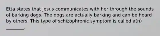 Etta states that Jesus communicates with her through the sounds of barking dogs. The dogs are actually barking and can be heard by others. This type of schizophrenic symptom is called a(n) ________.