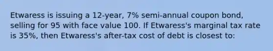 Etwaress is issuing a 12-year, 7% semi-annual coupon bond, selling for 95 with face value 100. If Etwaress's marginal tax rate is 35%, then Etwaress's after-tax cost of debt is closest to: