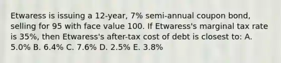 Etwaress is issuing a 12-year, 7% semi-annual coupon bond, selling for 95 with face value 100. If Etwaress's marginal tax rate is 35%, then Etwaress's after-tax cost of debt is closest to: A. 5.0% B. 6.4% C. 7.6% D. 2.5% E. 3.8%