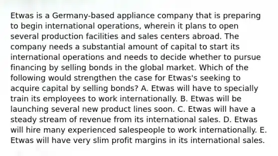 Etwas is a​ Germany-based appliance company that is preparing to begin international​ operations, wherein it plans to open several production facilities and sales centers abroad. The company needs a substantial amount of capital to start its international operations and needs to decide whether to pursue financing by selling bonds in the global market. Which of the following would strengthen the case for​ Etwas's seeking to acquire capital by selling​ bonds? A. Etwas will have to specially train its employees to work internationally. B. Etwas will be launching several new product lines soon. C. Etwas will have a steady stream of revenue from its international sales. D. Etwas will hire many experienced salespeople to work internationally. E. Etwas will have very slim profit margins in its international sales.