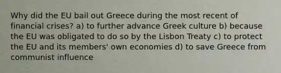 Why did <a href='https://www.questionai.com/knowledge/ky9y1VRXN8-the-eu' class='anchor-knowledge'>the eu</a> bail out Greece during the most recent of financial crises? a) to further advance Greek culture b) because the EU was obligated to do so by the Lisbon Treaty c) to protect the EU and its members' own economies d) to save Greece from communist influence