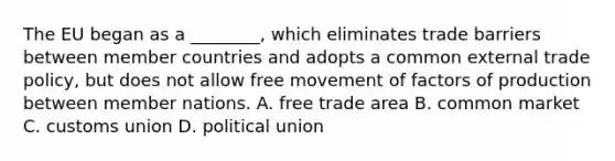 The EU began as a ________, which eliminates trade barriers between member countries and adopts a common external trade policy, but does not allow free movement of factors of production between member nations. A. free trade area B. common market C. customs union D. political union