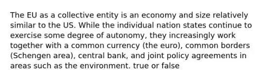 The EU as a collective entity is an economy and size relatively similar to the US. While the individual nation states continue to exercise some degree of autonomy, they increasingly work together with a common currency (the euro), common borders (Schengen area), central bank, and joint policy agreements in areas such as the environment. true or false