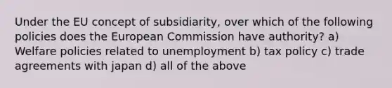 Under the EU concept of subsidiarity, over which of the following policies does the European Commission have authority? a) Welfare policies related to unemployment b) tax policy c) trade agreements with japan d) all of the above