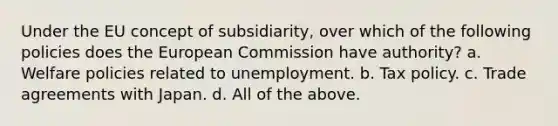 Under the EU concept of subsidiarity, over which of the following policies does the European Commission have authority? a. Welfare policies related to unemployment. b. Tax policy. c. Trade agreements with Japan. d. All of the above.