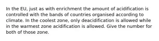 In the EU, just as with enrichment the amount of acidification is controlled with the bands of countries organised according to climate. In the coolest zone, only deacidification is allowed while in the warmest zone acidification is allowed. Give the number for both of those zone.