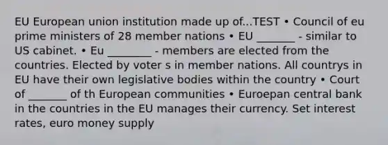 EU European union institution made up of...TEST • Council of eu prime ministers of 28 member nations • EU _______ - similar to US cabinet. • Eu ________ - members are elected from the countries. Elected by voter s in member nations. All countrys in EU have their own legislative bodies within the country • Court of _______ of th European communities • Euroepan central bank in the countries in the EU manages their currency. Set interest rates, euro money supply