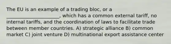 The EU is an example of a trading bloc, or a ______________________, which has a common external tariff, no internal tariffs, and the coordination of laws to facilitate trade between member countries. A) strategic alliance B) common market C) joint venture D) multinational export assistance center