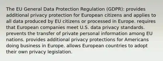 The EU General Data Protection Regulation (GDPR): provides additional privacy protection for European citizens and applies to all data produced by EU citizens or processed in Europe. requires that European companies meet U.S. data privacy standards. prevents the transfer of private personal information among EU nations. provides additional privacy protections for Americans doing business in Europe. allows European countries to adopt their own privacy legislation.