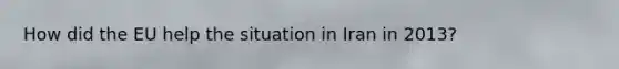 How did the EU help the situation in Iran in 2013?