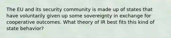 The EU and its security community is made up of states that have voluntarily given up some sovereignty in exchange for cooperative outcomes. What theory of IR best fits this kind of state behavior?