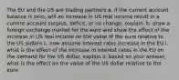 The EU and the US are trading partners a. if the current account balance is zero, will an increase in US real income result in a current account surplus, deficit, or no change. explain. b. draw a foreign exchange market for the euro and show the effect of the increase in US real income on the value of the euro relative to the US dollars c. now assume interest rates increase in the EU i. what is the effect of the increase in interest rates in the EU on the demand for the US dollar. explain ii. based on your answer, what is the effect on the value of the US dollar relative to the euro