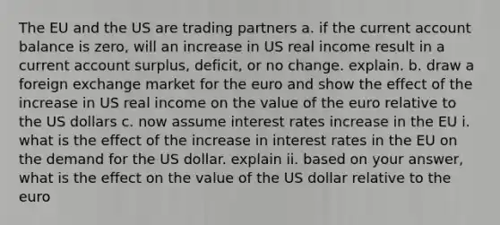 The EU and the US are trading partners a. if the current account balance is zero, will an increase in US real income result in a current account surplus, deficit, or no change. explain. b. draw a foreign exchange market for the euro and show the effect of the increase in US real income on the value of the euro relative to the US dollars c. now assume interest rates increase in the EU i. what is the effect of the increase in interest rates in the EU on the demand for the US dollar. explain ii. based on your answer, what is the effect on the value of the US dollar relative to the euro