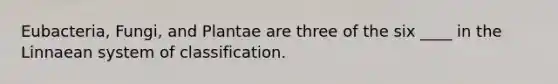 Eubacteria, Fungi, and Plantae are three of the six ____ in the Linnaean system of classification.