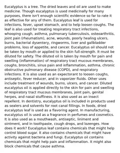 Eucalyptus is a tree. The dried leaves and oil are used to make medicine. Though eucalyptus is used medicinally for many purposes, there isn't enough scientific evidence so far to rate it as effective for any of them. Eucalyptus leaf is used for infections, fever, upset stomach, and to help loosen coughs. The leaf is also used for treating respiratory tract infections, whooping cough, asthma, pulmonary tuberculosis, osteoarthritis, joint pain (rheumatism), acne, wounds, poorly healing ulcers, burns, bacterial dysentery, ringworms, liver and gallbladder problems, loss of appetite, and cancer. Eucalyptus oil should not be taken by mouth or applied to the skin full-strength. It must be diluted for safety. The diluted oil is taken by mouth for pain and swelling (inflammation) of respiratory tract mucous membranes, coughs, bronchitis, sinus pain and inflammation, asthma, chronic obstructive pulmonary disease (COPD), and respiratory infections. It is also used as an expectorant to loosen coughs, antiseptic, fever reducer, and in vaporizer fluids. Other uses include treatment of wounds, burns, ulcers, and cancer. Diluted eucalyptus oil is applied directly to the skin for pain and swelling of respiratory tract mucous membranes, joint pain, genital herpes, and nasal stuffiness. It is also used as an insect repellent. In dentistry, eucalyptus oil is included in products used as sealers and solvents for root canal fillings. In foods, dried eucalyptus leaf is used as a flavoring agent. In manufacturing, eucalyptus oil is used as a fragrance in perfumes and cosmetics. It is also used as a mouthwash, antiseptic, liniment and ointment, and in toothpaste, cough drops, and lozenges. How does it work? Eucalyptus leaf contains chemicals that might help control blood sugar. It also contains chemicals that might have activity against bacteria and fungi. Eucalyptus oil contains chemicals that might help pain and inflammation. It might also block chemicals that cause asthma.