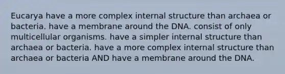 Eucarya have a more complex internal structure than archaea or bacteria. have a membrane around the DNA. consist of only multicellular organisms. have a simpler internal structure than archaea or bacteria. have a more complex internal structure than archaea or bacteria AND have a membrane around the DNA.