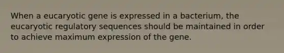 When a eucaryotic gene is expressed in a bacterium, the eucaryotic regulatory sequences should be maintained in order to achieve maximum expression of the gene.