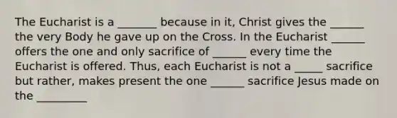 The Eucharist is a _______ because in it, Christ gives the ______ the very Body he gave up on the Cross. In the Eucharist ______ offers the one and only sacrifice of ______ every time the Eucharist is offered. Thus, each Eucharist is not a _____ sacrifice but rather, makes present the one ______ sacrifice Jesus made on the _________