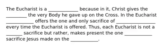 The Eucharist is a _____________ because in it, Christ gives the _________ the very Body he gave up on the Cross. In the Eucharist ____________ offers the one and only sacrifice of _________________ every time the Eucharist is offered. Thus, each Eucharist is not a _______ sacrifice but rather, makes present the one ____________ sacrifice Jesus made on the ____________.