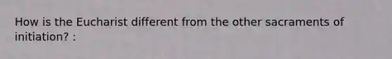 How is the Eucharist different from the other sacraments of initiation? :