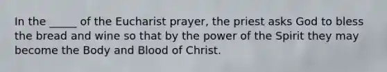 In the _____ of the Eucharist prayer, the priest asks God to bless the bread and wine so that by the power of the Spirit they may become the Body and Blood of Christ.