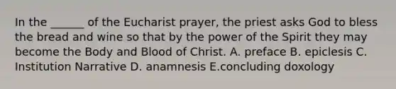 In the ______ of the Eucharist prayer, the priest asks God to bless the bread and wine so that by the power of the Spirit they may become the Body and Blood of Christ. A. preface B. epiclesis C. Institution Narrative D. anamnesis E.concluding doxology