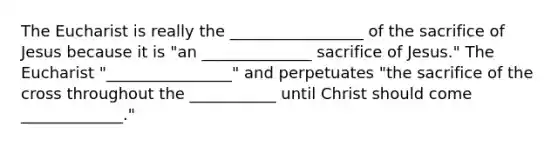 The Eucharist is really the _________________ of the sacrifice of Jesus because it is "an ______________ sacrifice of Jesus." The Eucharist "________________" and perpetuates "the sacrifice of the cross throughout the ___________ until Christ should come _____________."