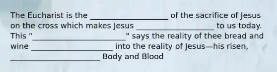 The Eucharist is the ____________________ of the sacrifice of Jesus on the cross which makes Jesus ____________________ to us today. This "________________________" says the reality of thee bread and wine _____________________ into the reality of Jesus—his risen, _______________________ Body and Blood