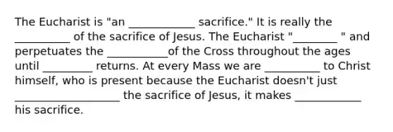 The Eucharist is "an ____________ sacrifice." It is really the __________ of the sacrifice of Jesus. The Eucharist "________ " and perpetuates the ___________of the Cross throughout the ages until _________ returns. At every Mass we are __________ to Christ himself, who is present because the Eucharist doesn't just ___________________ the sacrifice of Jesus, it makes ____________ his sacrifice.