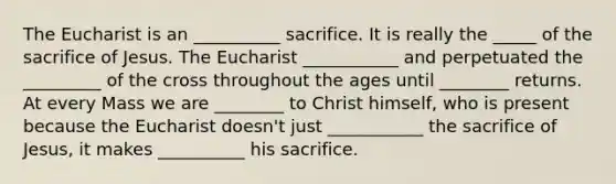 The Eucharist is an __________ sacrifice. It is really the _____ of the sacrifice of Jesus. The Eucharist ___________ and perpetuated the _________ of the cross throughout the ages until ________ returns. At every Mass we are ________ to Christ himself, who is present because the Eucharist doesn't just ___________ the sacrifice of Jesus, it makes __________ his sacrifice.