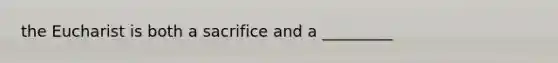 the Eucharist is both a sacrifice and a _________