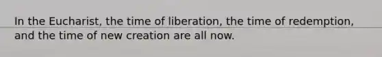 In the Eucharist, the time of liberation, the time of redemption, and the time of new creation are all now.