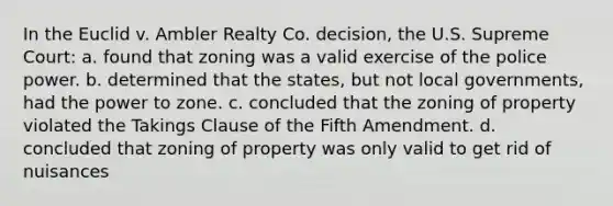 In the Euclid v. Ambler Realty Co. decision, the U.S. Supreme Court: a. found that zoning was a valid exercise of the police power. b. determined that the states, but not local governments, had the power to zone. c. concluded that the zoning of property violated the Takings Clause of the Fifth Amendment. d. concluded that zoning of property was only valid to get rid of nuisances