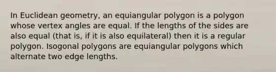 In Euclidean geometry, an equiangular polygon is a polygon whose vertex angles are equal. If the lengths of the sides are also equal (that is, if it is also equilateral) then it is a <a href='https://www.questionai.com/knowledge/k5uuzIdErC-regular-polygon' class='anchor-knowledge'>regular polygon</a>. Isogonal polygons are equiangular polygons which alternate two edge lengths.