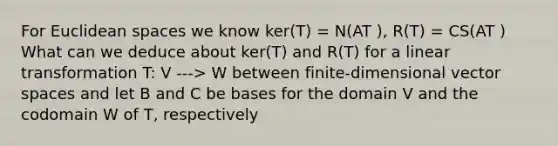 For Euclidean spaces we know ker(T) = N(AT ), R(T) = CS(AT ) What can we deduce about ker(T) and R(T) for a linear transformation T: V ---> W between finite-dimensional vector spaces and let B and C be bases for the domain V and the codomain W of T, respectively