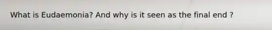 What is Eudaemonia? And why is it seen as the final end ?