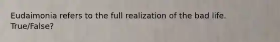 Eudaimonia refers to the full realization of the bad life. True/False?