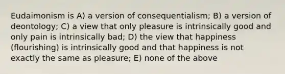 Eudaimonism is A) a version of consequentialism; B) a version of deontology; C) a view that only pleasure is intrinsically good and only pain is intrinsically bad; D) the view that happiness (flourishing) is intrinsically good and that happiness is not exactly the same as pleasure; E) none of the above