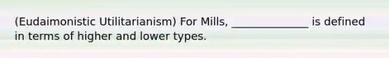 (Eudaimonistic Utilitarianism) For Mills, ______________ is defined in terms of higher and lower types.