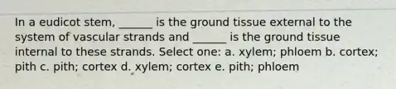 In a eudicot stem, ______ is the ground tissue external to the system of vascular strands and ______ is the ground tissue internal to these strands. Select one: a. xylem; phloem b. cortex; pith c. pith; cortex d. xylem; cortex e. pith; phloem