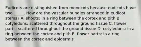 Eudicots are distinguished from monocots because eudicots have two _____. How are the vascular bundles arranged in eudicot stems? A. shoots: in a ring between the cortex and pith B. cotyledons: scattered throughout the ground tissue C. flower parts: scattered throughout the ground tissue D. cotyledons: in a ring between the cortex and pith E. flower parts: in a ring between the cortex and epidermis