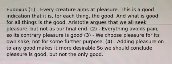 Eudoxus (1) - Every creature aims at pleasure. This is a good indication that it is, for each thing, the good. And what is good for all things is the good. Aristotle argues that we all seek pleasure, but not as our final end. (2) - Everything avoids pain, so its contrary pleasure is good (3) - We choose pleasure for its own sake, not for some further purpose. (4) - Adding pleasure on to any good makes it more desirable So we should conclude pleasure is good, but not the only good.