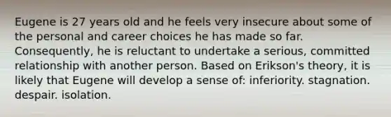 Eugene is 27 years old and he feels very insecure about some of the personal and career choices he has made so far. Consequently, he is reluctant to undertake a serious, committed relationship with another person. Based on Erikson's theory, it is likely that Eugene will develop a sense of: inferiority. stagnation. despair. isolation.