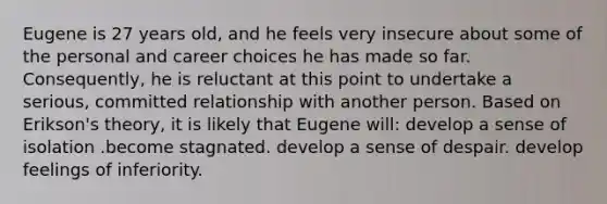 Eugene is 27 years old, and he feels very insecure about some of the personal and career choices he has made so far. Consequently, he is reluctant at this point to undertake a serious, committed relationship with another person. Based on Erikson's theory, it is likely that Eugene will: develop a sense of isolation .become stagnated. develop a sense of despair. develop feelings of inferiority.