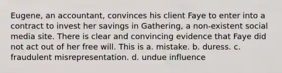 Eugene, an accountant, convinces his client Faye to enter into a contract to invest her savings in Gathering, a non-existent social media site. There is clear and convincing evidence that Faye did not act out of her free will. This is a. mistake. b. duress. c. fraudulent misrepresentation. d. undue influence